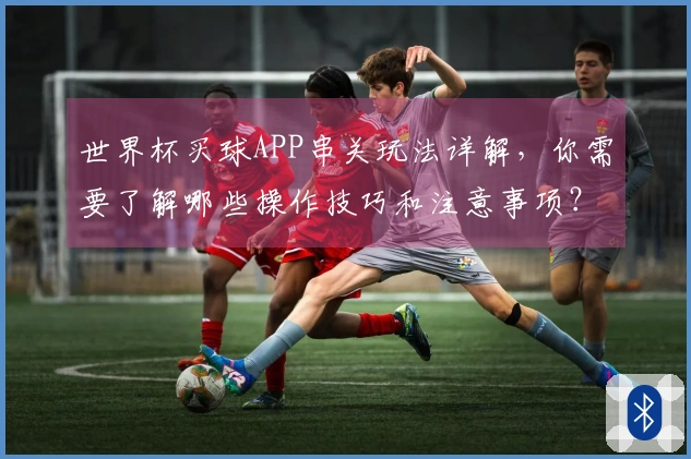 世界杯买球APP串关玩法详解，你需要了解哪些操作技巧和注意事项？