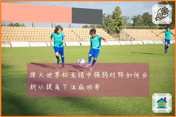 烽火世界杯竞猜中强弱对阵如何分析以提高下注成功率